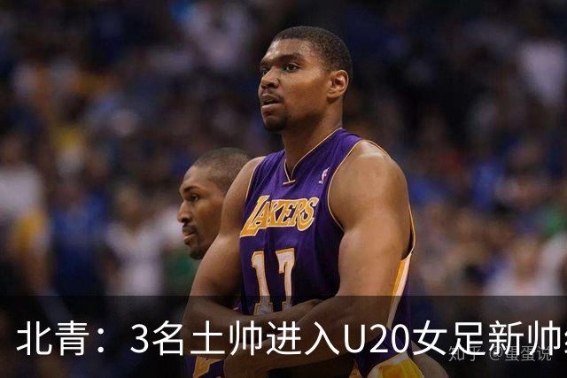 北青：3名土帅进入U20女足新帅终极候选，王军多年深耕口碑良好