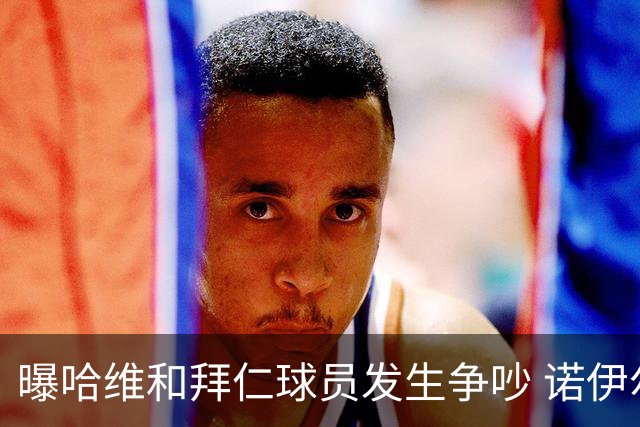 曝哈维和拜仁球员发生争吵 诺伊尔让他闭嘴